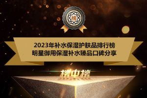 2023年补水保湿护肤品排行榜 明星御用保湿补水臻品口碑分享